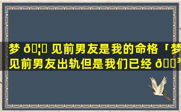 梦 🦁 见前男友是我的命格「梦见前男友出轨但是我们已经 🐳 分手了」